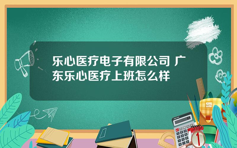 乐心医疗电子有限公司 广东乐心医疗上班怎么样